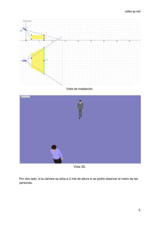  
 
video­ip.net 
 
Vista de instalación. 
 
 
Vista 3D. 
 
 
Por otro lado, si la cámara se sitúa a 2 mts de altura si se podrá observar el rostro de las 
personas. 
 
2 
 