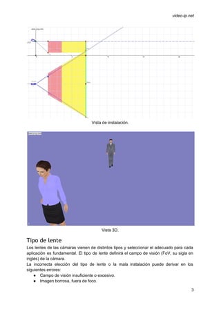  
 
video­ip.net 
 
Vista de instalación. 
 
 
Vista 3D. 
Tipo de lente
Los lentes de las cámaras vienen de distintos tipos y seleccionar el adecuado para cada                             
aplicación es fundamental. El tipo de lente definirá el campo de visión (FoV, su sigla en                               
inglés) de la cámara. 
La incorrecta elección del tipo de lente o la mala instalación puede derivar en los                             
siguientes errores: 
● Campo de visión insuficiente o excesivo. 
● Imagen borrosa, fuera de foco. 
3 
 