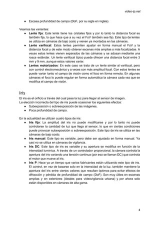  
 
video­ip.net 
● Escasa profundidad de campo (DoF, por su sigla en inglés). 
 
Veamos las variantes: 
● Lente fijo​: Este lente tiene los cristales fijos y por lo tanto la distancia focal es                               
también fija, lo que hace que a su vez el FoV también sea fijo. Este tipo de lentes                                   
se utiliza en cámaras de bajo costo y vienen ya montados en las cámaras.  
● Lente varifocal​: Estos lentes permiten ajustar en forma manual el FoV y la                         
distancia focal y de este modo obtener escenas más amplias o más focalizadas. A                           
veces estos lentes vienen separados de las cámaras y se adosan mediante una                         
rosca estándar. Un lente varifocal típico puede ofrecer una distancia focal entre 3                         
mm y 9 mm, aunque estos valores variar. 
● Lentes motorizados​: En este caso se trata de un lente similar al varifocal, pero                           
con control electromecánico y a veces con más amplitud focal. Con estos lentes se                           
puede variar tanto el campo de visión como el foco en forma remota. En algunas                             
cámaras el foco lo puede regular en forma automática la cámara cada vez que se                             
modifica el campo de visión.  
 
Iris
El iris es el orificio a través del cual pasa la luz para llegar al sensor de imagen. 
La elección incorrecta del tipo de iris puede ocasionar los siguientes efectos: 
● Subexposición o sobreexposición de las imágenes. 
● Poca profundidad de campo. 
 
En la actualidad se utilizan cuatro tipos de iris: 
● Iris fijo​: La amplitud del iris no puede modificarse y por lo tanto no puede                             
controlarse la cantidad de luz que llega al sensor, lo que en ciertas condiciones                           
puede provocar subexposición o sobreexposición. Este tipo de iris se utiliza en las                         
cámaras de bajo costo.   
● Iris manual​: Este tipo es variable, pero debe ser ajustado en forma manual. Ya                           
casi no se utiliza en cámaras de vigilancia. 
● Iris DC​: Este tipo de iris es variable y su apertura se modifica en función de la                                 
intensidad lumínica. A través de un controlador proporcional, la cámara controla la                       
apertura del iris variando una tensión continua (por eso se llaman DC) que controla                           
el motor que mueve al iris. 
● Iris P​: Hace ya un tiempo que varios fabricantes están utilizando este tipo de iris.                             
El control, en vez de basarse solo en la intensidad de la luz, también mantiene la                               
apertura del iris entre ciertos valores que resultan óptimos para evitar efectos de                         
difracción y pérdida de profundidad de campo (DoF). Son muy útiles en escenas                         
amplias y en exteriores (ideales para videovigilancia urbana) y por ahora solo                       
están disponibles en cámaras de alta gama. 
 
 
4 
 