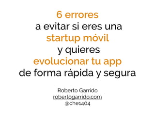 6 errores
a evitar si eres una
startup móvil
y quieres
evolucionar tu app
de forma rápida y segura
Roberto Garrido 
robertogarrido.com
@che1404
 