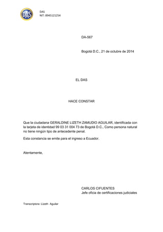DAS 
NIT: 8945121254 
DA-567 
Bogotá D.C., 21 de octubre de 2014 
EL DAS 
HACE CONSTAR 
Que la ciudadana GERALDINE LIZETH ZAMUDIO AGUILAR, identificada con la tarjeta de identidad 99 03 31 004 73 de Bogotá D.C., Como persona natural no tiene ningún tipo de antecedente penal. 
Esta constancia se emite para el ingreso a Ecuador. 
Atentamente, 
CARLOS CIFUENTES 
Jefe oficia de certificaciones judiciales 
Transcriptora: Lizeth Aguilar  