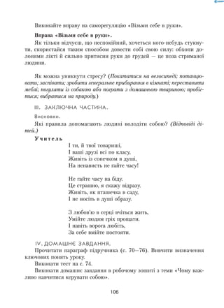 106
Виконайте вправу на саморегуляцію «Візьми себе в руки».
Вправа «Візьми себе в руки».
Як тільки відчуєш, що неспокійний, хочеться кого-небудь стукну-
ти, скористайся таким способом довести собі свою силу: обхопи до-
лонями лікті й сильно притисни руки до грудей — це поза стриманої
людини.
Як можна уникнути стресу? (Покататися на велосипеді; потанцю-
вати; заспівати; зробити генеральне прибирання в кімнаті; переставити
меблі; погуляти із собакою або пограти з домашньою твариною; пробіг-
тися; вибратися на природу.)
III.	Заключна частина.
Висновки.
Які правила допомагають людині володіти собою? (Відповіді ді-
тей.)
У ч и т е л ь
І ти, й твої товариші,	
І ваші друзі всі по класу,	
Живіть із сонечком в душі,	
На ненависть не гайте часу!
Не гайте часу на біду.	
Це страшно, я скажу відразу.	
Живіть, як пташечка в саду,	
І не носіть в душі образу.
З любов’ю в серці вчіться жить,	
Умійте людям гріх прощати.	
І навіть ворога любіть,	
За себе вмійте постояти.
 IV.	Домашнє завдання.
Прочитати параграф підручника (с. 70—76). Вивчити визначення
ключових понять уроку.
Виконати тест на с. 74.
Виконати домашнє завдання в робочому зошиті з теми «Чому важ-
ливо навчитися керувати собою».
 