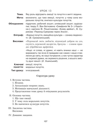 107
Урок 13
	 Тема.	 Яку роль відіграють емоції та почуття в житті людини.
	 Мета:	 визначити, що таке емоції, почуття; у чому сила мо-
ральних почуттів; вчитися культури почуттів.
	Обладнання:	 підручник; робочий зошит; учнівський зошит; аудіоза-
пис твору Л. Ван Бетховена «Симфонія № 3» («Героїч-
на»); картина Ф. Решетникова «Знову двійка!», В. Су-
рикова «Перехід Суворова через Альпи».
	 Епіграф:	 «Хороші почуття, емоційна культура — ознака людянос-
ті» (В. Сухомлинський).
	 Вислови:	 «Перемагай лють любов’ю, відповідай добром на зло,
скупість перемагай щедрістю, брехуна — словом прав-
ди» (буддійська мудрість).
	 	 «Ніщо: ні слова, ні думки, ні навіть вчинки наші — не
виражають так ясно й правдиво нас самих і наше став-
лення до світу, як наші почування; у них чутно характер
не окремої думки, не окремого рішення, а всього зміс-
ту душі нашої» (К. Ушинський).
	 	 емоції; почуття;
моральні почуття.
	 Тип уроку:	 інтегрований.
Структура уроку
   I.	Вступна частина.
1. Вітання.
2. Актуалізація опорних знань.
3. Мотивація навчальної діяльності.
4. Представлення теми уроку й очікуваних результатів.
  II.	Основна частина.
1. Що таке емоції.
2. У чому сила моральних почуттів.
3. Як навчитися культури почуттів.
III.	Заключна частина.
Висновки.
 IV.	 Домашнє завдання.
Ключові	
поняття:
 