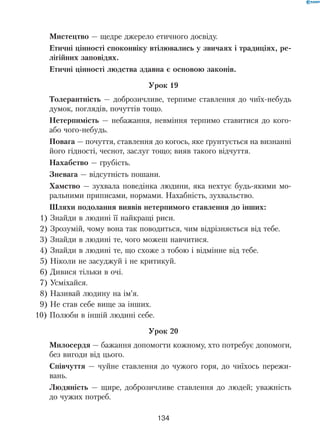 134
Мистецтво — щедре джерело етичного досвіду.
Етичні цінності споконвіку втілювались у звичаях і традиціях, ре-
лігійних заповідях.
Етичні цінності людства здавна є основою законів.
Урок 19
Толерантність — доброзичливе, терпиме ставлення до чиїх-небудь
думок, поглядів, почуттів тощо.
Нетерпимість — небажання, невміння терпимо ставитися до кого-
або чого-небудь.
Повага — почуття, ставлення до когось, яке ґрунтується на визнанні
його гідності, чеснот, заслуг тощо; вияв такого відчуття.
Нахабство — грубість.
Зневага — відсутність пошани.
Хамство — зухвала поведінка людини, яка нехтує будь-якими мо-
ральними приписами, нормами. Нахабність, зухвальство.
Шляхи подолання виявів нетерпимого ставлення до інших:
1) Знайди в людині її найкращі риси.
2) Зрозумій, чому вона так поводиться, чим відрізняється від тебе.
3) Знайди в людині те, чого можеш навчитися.
4) Знайди в людині те, що схоже з тобою і відмінне від тебе.
5) Ніколи не засуджуй і не критикуй.
6) Дивися тільки в очі.
7) Усміхайся.
8) Називай людину на ім’я.
9) Не став себе вище за інших.
10) Полюби в іншій людині себе.
Урок 20
Милосердя — бажання допомогти кожному, хто потребує допомоги,
без вигоди від цього.
Співчуття — чуйне ставлення до чужого горя, до чиїхось пережи-
вань.
Людяність — щире, доброзичливе ставлення до людей; уважність
до чужих потреб.
 