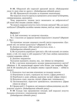 139
9—10. Обґрунтуй або спростуй крилатий вислів «Найздоровіші
люди ті, яких ніщо не дратує». (Індивідуальна відповідь учня.)
11—12. Прокоментуй ситуацію за поданими запитаннями.
Які моральні почуття прагнула прищепити дочці мама? (Співчуття,
співпереживання, милосердя.)
Чому моральність людини часто визначають як доброчесність?
(В основі обох понять лежить добро.)
Чи можуть моральні почуття стати етичною звичкою? Що для цього
необхідно? (Потрібно постійно чинити етично, тоді це стане звичкою.)
Варіант 2
1—2. Дай позитивну чи заперечну відповідь.
Чи є ставлення до природи виявом моральності людини? (Варіант
А. Так.)
Чи відповідає засадам здорового способу життя переконання «Здо-
ровий той, хто менше рухається»? (Варіант Б. Ні.)
3. Допиши речення: «Мій настрій псується, коли…».
(Індивідуальна відповідь учня.)
4. Як ти розумієш українське прислів’я: «Не той сильний, хто камінь
верне, а той, хто серце в собі вдержить»? (В. Сила людини виявляється
в умінні керувати собою.)
5. Доповни твердження.
Холодною називають людину, яка… (не здатна на співчуття).
6. Які з настанов відповідають засадам природоохоронного життя?
(Варіант А. Не використовуй гарячої води більше, ніж потрібно; Варі-
ант В. Не викидай речі, які можуть стати в пригоді іншим, — віддай їх
іншим.)
7. Розподіли сталі вислови відповідно до поданих значень.
1) Переживати за щось, страждати від чогось. (Душа рветься.)
2) Перебувати в дуже доброму, радісному настрої. (Душа співає.)
3) Відчувати страх, переляк, відчай. (Душа так і покотилася.)
4) Заспокоюватися, перестати тривожитися, хвилюватися. (Душа
стала на місце.)
8. Сформулюй 2—3 правила, які вважаєш найважливішими для збе-
реження здоров’я. (Індивідуальна відповідь учня.)
9—10. Склади таке продовження ситуації, щоб моральні почуття
Богданка втілилися у відповідному вчинкові.
(Індивідуальна відповідь учня.)
 