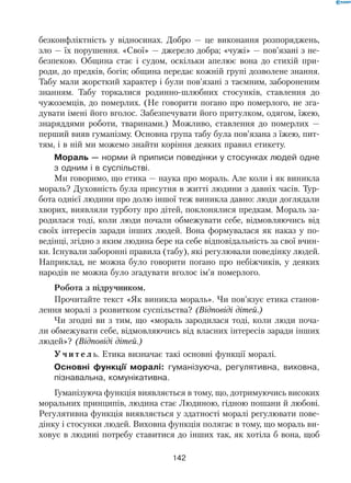 142
безконфліктність у відносинах. Добро — це виконання розпоряджень,
зло — їх порушення. «Свої» — джерело добра; «чужі» — пов’язані з не-
безпекою. Община стає і судом, оскільки апелює вона до стихій при-
роди, до предків, богів; община передає кожній групі дозволене знання.
Табу мали жорсткий характер і були пов’язані з таємним, забороненим
знанням. Табу торкалися родинно-шлюбних стосунків, ставлення до
чужоземців, до померлих. (Не говорити погано про померлого, не зга-
дувати імені його вголос. Забезпечувати його притулком, одягом, їжею,
знаряддями роботи, тваринами.) Можливо, ставлення до померлих —
перший вияв гуманізму. Основна група табу була пов’язана з їжею, пит-
тям, і в ній ми можемо знайти коріння деяких правил етикету.
Мораль — норми й приписи поведінки у стосунках людей одне
з одним і в суспільстві.
Ми говоримо, що етика — наука про мораль. Але коли і як виникла
мораль? Духовність була присутня в житті людини з давніх часів. Тур-
бота однієї людини про долю іншої теж виникла давно: люди доглядали
хворих, виявляли турботу про дітей, поклонялися предкам. Мораль за-
родилася тоді, коли люди почали обмежувати себе, відмовляючись від
своїх інтересів заради інших людей. Вона формувалася як наказ у  по-
ведінці, згідно з яким людина бере на себе відповідальність за свої вчин-
ки. Існували заборонні правила (табу), які регулювали поведінку людей.
Наприклад, не можна було говорити погано про небіжчиків, у деяких
народів не можна було згадувати вголос ім’я померлого.
Робота з підручником.
Прочитайте текст «Як виникла мораль». Чи пов’язує етика станов-
лення моралі з розвитком суспільства? (Відповіді дітей.)
Чи згодні ви з тим, що «мораль зародилася тоді, коли люди поча-
ли обмежувати себе, відмовляючись від власних інтересів заради інших
людей»? (Відповіді дітей.)
У ч и т е л ь. Етика визначає такі основні функції моралі.
Основні функції моралі: гуманізуюча, регулятивна, виховна,
пізнавальна, комунікативна.
Гуманізуюча функція виявляється в тому, що, дотримуючись високих
моральних принципів, людина стає Людиною, гідною пошани й любові.
Регулятивна функція виявляється у здатності моралі регулювати пове-
дінку і стосунки людей. Виховна функція полягає в тому, що мораль ви-
ховує в людині потребу ставитися до інших так, як хотіла б вона, щоб
 