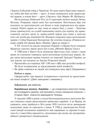 178
і Борисо-Глібський собор у Чернігові. Усі вони мають баню (яка символі-
зує небо) або бані; на бані — хрест. А якщо подивитися план православ-
ної церкви, в основі його — хрест. (Звучить «Аве Марія» Ф. Шуберта.)
Після розпаду Київської Русі на її територію почали напади Литва,
Польща, Угорщина, вірою яких був католицизм. Католицька віра теж
належить до християнської, але багато в чому відрізняється від право-
славної. Навіть храми не такі, вони не мають бані, у плані — базиліки
(вони прямокутні); на службі прихожани сидять (на відміну від право-
славних); звучить орган (у православній церкві хор співає а капела);
існує ще цілий ряд відмінностей. Відомою спорудою серед католицьких
храмів є Собор Паризької Богоматері. Це готична споруда. (Учитель по-
казує слайди під музику Баха «Токата і фуга ре мінор».)
У ХУ столітті на землях південної України і в Криму було створено
Кримське ханство, вірою якого був іслам. (Мечеть Купола Скелі.)
У 1596 році в Бресті була підписана Брестська унія, згідно з якою
право на існування отримала греко-католицька (уніатська) церква. За-
раз греко-католицькі церкви існують на території Західної України, на
тих землях, які входили до Австро-Угорської імперії.
Прочитайте на сторінках 129—130 текст «Що таке релігійні конфесії.•	
Як бути толерантним до представників іншої конфесії».
Як треба ставитися до людей, які сповідують іншу віру? (•	 Толерантно.)
Робота в парах.
Сформулюйте три правила толерантного ставлення до представни-
ків іншої конфесії. (Діти записують і читають.)
Інформація для вчителя.
Караїмська кенаса. Караїми — це спадкоємці монголо-татар,
які сповідують іудаїзм, але визнають тільки священне писання —
Старий Завіт, повністю відкидаючи Талмуд.
У середині 1850-х років у складі багатонаціонального населення Ки-
єва з’явилися перші представники кримських караїмів. А до Криму, як
уважають, вони прийшли в 30-х роках XIII століття після завоювання
монголами, якщо не одночасно з ними. У 1795 р. законодавство Росій-
ської імперії встановило відмінність між караїмами та євреями й виді-
лило їх у самостійну народність, звільнивши при цьому від дискриміна-
ційного двократного оподаткування.
 