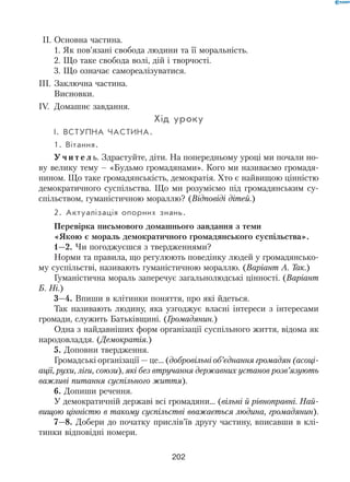 202
  II.	Основна частина.
1. Як пов’язані свобода людини та її моральність.
2. Що таке свобода волі, дій і творчості.
3. Що означає самореалізуватися.
III.	Заключна частина.
Висновки.
IV.	 Домашнє завдання.
Хід уроку
I.	Вступна частина.
1. Вітання.
У ч и т е л ь. Здрастуйте, діти. На попередньому уроці ми почали но-
ву велику тему – «Будьмо громадянами». Кого ми називаємо громадя-
нином. Що таке громадянськість, демократія. Хто є найвищою цінністю
демократичного суспільства. Що ми розуміємо під громадянським су­
спільством, гуманістичною мораллю? (Відповіді дітей.)
2. Актуалізація опорних знань.
Перевірка письмового домашнього завдання з теми 	
«Якою є мораль демократичного громадянського суспільства».
1—2. Чи погоджуєшся з твердженнями?
Норми та правила, що регулюють поведінку людей у громадянсько-
му суспільстві, називають гуманістичною мораллю. (Варіант А. Так.)
Гуманістична мораль заперечує загальнолюдські цінності. (Варіант
Б. Ні.)
3—4. Впиши в клітинки поняття, про які йдеться.
Так називають людину, яка узгоджує власні інтереси з інтересами
громади, служить Батьківщині. (Громадянин.)
Одна з найдавніших форм організації суспільного життя, відома як
народовладдя. (Демократія.)
5. Доповни твердження.
Громадські організації — це… (добровільні об’єднання громадян (асоці-
ації, рухи, ліги, союзи), які без втручання державних установ розв’язують
важливі питання суспільного життя).
6. Допиши речення.
У демократичній державі всі громадяни… (вільні й рівноправні. Най-
вищою цінністю в такому суспільстві вважається людина, громадянин).
7—8. Добери до початку прислів’їв другу частину, вписавши в клі-
тинки відповідні номери.
 