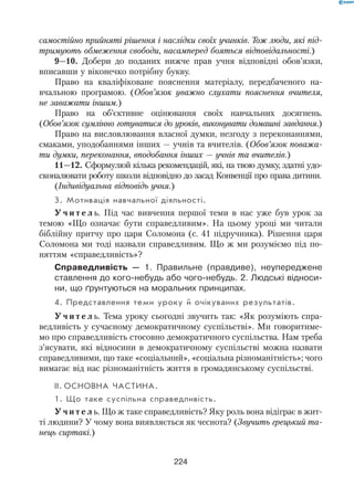 224
самостійно прийняті рішення і наслідки своїх учинків. Тож люди, які під-
тримують обмеження свободи, насамперед бояться відповідальності.)
9—10. Добери до поданих нижче прав учня відповідні обов’язки,
вписавши у віконечко потрібну букву.
Право на кваліфіковане пояснення матеріалу, передбаченого на-
вчальною програмою. (Обов’язок уважно слухати пояснення вчителя,
не заважати іншим.)
Право на об’єктивне оцінювання своїх навчальних досягнень.
(Обов’язок сумлінно готуватися до уроків, виконувати домашні завдання.)
Право на висловлювання власної думки, незгоду з переконаннями,
смаками, уподобаннями інших — учнів та вчителів. (Обов’язок поважа-
ти думки, переконання, вподобання інших — учнів та вчителів.)
11—12. Сформулюй кілька рекомендацій, які, на твою думку, здатні удо-
сконалювати роботу школи відповідно до засад Конвенції про права дитини.
(Індивідуальна відповідь учня.)
3. Мотивація навчальної діяльності.
У ч и т е л ь. Під час вивчення першої теми в нас уже був урок за
темою «Що означає бути справедливим». На цьому уроці ми читали
біблійну притчу про царя Соломона (с. 41 підручника). Рішення царя
Соломона ми тоді назвали справедливим. Що ж ми розуміємо під по-
няттям «справедливість»?
Справедливість — 1. Правильне (правдиве), неупереджене
ставлення до кого-небудь або чого-небудь. 2. Людські відноси-
ни, що ґрунтуються на моральних принципах.
4. Представлення теми уроку й очікуваних результатів.
У ч и т е л ь. Тема уроку сьогодні звучить так: «Як розуміють спра-
ведливість у сучасному демократичному суспільстві». Ми говоритиме-
мо про справедливість стосовно демократичного суспільства. Нам треба
з’ясувати, які відносини в демократичному суспільстві можна назвати
справедливими, що таке «соціальний», «соціальна різноманітність»; чого
вимагає від нас різноманітність життя в громадянському суспільстві.
II.	Основна частина.
1. Що таке суспільна справедливість.
У ч и т е л ь. Що ж таке справедливість? Яку роль вона відіграє в жит-
ті людини? У чому вона виявляється як чеснота? (Звучить грецький та-
нець сиртакі.)
 