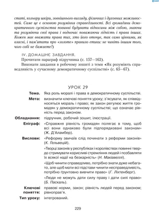 229
статі, кольору шкіри, зовнішнього вигляду, фізичних і духовних можливос-
тей. Саме це є основою розуміння справедливості. Всі громадяни демо-
кратичного суспільства повинні будувати відносини між собою, знаючи
та розуміючи свої права і водночас поважаючи гідність і права інших.
Кожен має вважати права тих, хто його оточує, так само цінними, як
власні, і пам’ятати про «золоте» правило етики: не чиніть іншим того,
чого собі не бажаєте!)
 IV.	Домашнє завдання.
Прочитати параграф підручника (с. 157—162).
Виконати завдання в робочому зошиті з теми «Як розуміють спра-
ведливість у сучасному демократичному суспільстві» (с. 65—67).
Урок 29
	 Тема.	 Яка роль моралі і права в демократичному суспільстві.
	 Мета:	 визначити ключові поняття уроку; з’ясувати, як співвід-
носяться мораль і право; як закон регулює життя гро-
мадян у демократичному суспільстві; що означає рів-
ність перед законом.
	Обладнання:	 підручник, робочий зошит, ілюстрації.
	 Епіграф:	 «Справжня рівність громадян полягає в тому, щоб
всі вони однаково були підпорядковані законам»
(Ж. Д’Аламбер).
	 Вислови:	 «Реформу звичаїв слід починати з реформи законів»
(К. Гельвецій).
	 	 «Творці законів у республіках і королівствах повинні твер-
до стримувати корисливі стремління людей і позбавляти
їх всякої надії на безкарність» (Н. Макіавеллі).
	 	 «Щоб чинити справедливо, потрібно знати дуже небага-
то, але щоб мати всі підстави чинити несправедливість,
потрібно ґрунтовно вивчити право» (Г. Ліхтенберг).
	 	 «Люди не можуть дати силу праву і дати силі право»
(Б. Паскаль).
	 	 правові норми, закон; рівність людей перед законом;
рівноправ’я.
	 Тип уроку:	 інтегрований.
Ключові	
поняття:
 