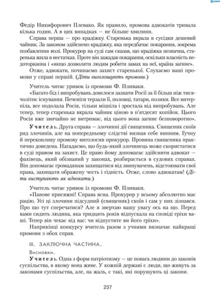 237
Федір Никифорович Плевако. Як правило, промова адвокатів тривала
кілька годин. А в цих випадках — не більше хвилини.
Справа перша — про крадіжку. Старенька вкрала в сусідки дешевий
чайник. За законом здійснено крадіжку, яка передбачає покарання, зокрема
позбавлення волі. Прокурор на суді сам сказав, що крадіжка незнач­на, ста-
ренька жила в нестатках. Проте він зажадав покарання, оскільки власність не-
доторканна і «якщо дозволяти людям робити замах на неї, країна загине».
Отже, адвокати, починаємо захист старенької. Слухаємо ваші про-
мови у справі першій. (Діти виголошують промови.)
Учитель читає уривок із промови Ф. Пливаки.
«Багато бід і випробувань довелося зазнати Росії за її більш ніж тися-
чолітнє існування. Печеніги терзали її, половці, татари, поляки. Все витер-
піла, все подолала Росія, тільки міцніла і зростала від випробувань. Але
тепер, тепер старенька вкрала чайник ціною в п’ятдесят копійок. Цього
Росія вже звичайно не витримає, від цього вона загине безповоротно».
У ч и т е л ь. Друга справа — злочинні дії священика. Священик скоїв
ряд злочинів, але на попередньому слідстві визнав себе винним. Гучну
й переконливу промову виголосив прокурор. Провина священика прак-
тично доведена. Нагадаємо, що будь-який злочинець може скористатися
в суді правом на захист. Це право йому допомагає здійснити адвокат —
фахівець, який обізнаний у законах, розбирається в судових справах.
Він допомагає громадянам захищатися від звинувачень, відстоювати свої
права, захищати ображену честь і гідність. Отже, слово адвокатам! (Ді-
ти виступають як адвокати.)
Учитель читає уривок із промови Ф. Пливаки.
«Панове присяжні! Справа ясна. Прокурор у всьому абсолютно має
рацію. Усі ці злочини підсудний (священик) скоїв і сам у них зізнався.
Про що тут сперечатися? Але я звертаю вашу увагу ось на що. Перед
вами сидить людина, яка тридцять років відпускала на сповіді гріхи ва-
ші. Тепер він чекає від вас: чи відпустите ви його гріхи».
Наприкінці конкурсу вчитель разом з учнями визначає найкращі
промови з обох справ.
III.	Заключна частина.
Висновки.
У ч и т е л ь. Одна з форм патріотизму — це повага людини до законів
суспільства, в якому вона живе. У кожній державі є люди, що живуть за
законами суспільства, але, на жаль, є такі, які порушують ці закони.
 