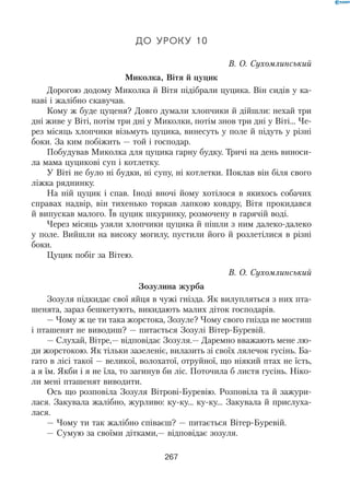 267
До уроку 10
В. О. Сухомлинський
Миколка, Вітя й цуцик
Дорогою додому Миколка й Вітя підібрали цуцика. Він сидів у ка-
наві і жалібно скавучав.
Кому ж буде цуценя? Довго думали хлопчики й дійшли: нехай три
дні живе у Віті, потім три дні у Миколки, потім знов три дні у Віті... Че-
рез місяць хлопчики візьмуть цуцика, винесуть у поле й підуть у різні
боки. За ким побіжить — той і господар.
Побудував Миколка для цуцика гарну будку. Тричі на день виноси-
ла мама цуцикові суп і котлетку.
У Віті не було ні будки, ні супу, ні котлетки. Поклав він біля свого
ліжка ряднинку.
На ній цуцик і спав. Іноді вночі йому хотілося в якихось собачих
справах надвір, він тихенько торкав лапкою ковдру, Вітя прокидався
й випускав малого. Їв цуцик шкуринку, розмочену в гарячій воді.
Через місяць узяли хлопчики цуцика й пішли з ним далеко-далеко
у поле. Вийшли на високу могилу, пустили його й розлетілися в різні
боки.
Цуцик побіг за Вітею.
В. О. Сухомлинський
Зозулина журба
Зозуля підкидає свої яйця в чужі гнізда. Як вилупляться з них пта-
шенята, зараз бешкетують, викидають малих діток господарів.
— Чому ж це ти така жорстока, Зозуле? Чому свого гнізда не мостиш
і пташенят не виводиш? — питається Зозулі Вітер-Буревій.
— Слухай, Вітре,— відповідає Зозуля.— Даремно вважають мене лю-
ди жорстокою. Як тільки зазеленіє, вилазить зі своїх лялечок гусінь. Ба-
гато в лісі такої — великої, волохатої, отруйної, що ніякий птах не їсть,
а я їм. Якби і я не їла, то загинув би ліс. Поточила б листя гусінь. Ніко-
ли мені пташенят виводити.
Ось що розповіла Зозуля Вітрові-Буревію. Розповіла та й зажури-
лася. Закувала жалібно, журливо: ку-ку... ку-ку... Закувала й прислуха-
лася.
— Чому ти так жалібно співаєш? — питається Вітер-Буревій.
— Сумую за своїми дітками,— відповідає зозуля.
 