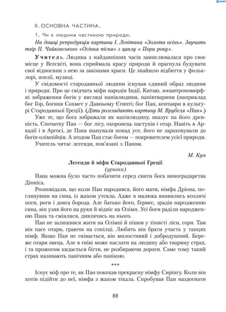 88
II.	Основна частина.
1. Чи є людина частиною природи.
На дошці репродукція картини І. Левітана «Золота осінь». Звучить
твір П. Чайковського «Осіння пісня» з циклу « Пори року».
У ч и т е л ь. Людина з найдавніших часів замислювалася про своє
місце у Всесвіті, вона сприймала красу природи й прагнула будувати
свої відносини з нею за законами краси. Це знайшло відбиття у фольк­
лорі, поезії, музиці.
У свідомості стародавньої людини існував єдиний образ людини
і природи. Про це свідчать міфи народів Індії, Китаю, зооантропоморф-
ні зображення богів у вигляді напівлюдини, напівтварини (наприклад
бог Гор, богиня Сохмет у Давньому Єгипті; бог Пан, кентаври в культу-
рі Стародавньої Греції). (Діти розглядають картину М. Врубеля «Пан».)
Уже те, що бога зображали як напівлюдину, вказує на його древ-
ність. Спочатку Пан — бог лісу, охоронець пастухів і отар. Навіть в Ар-
кадії і в Аргосі, де Пана шанували понад усе, його не зараховували до
богів-олімпійців. А згодом Пан стає богом — покровителем усієї природи.
Учитель читає легенди, пов’язані з Паном.
М. Кун
Легенди й міфи Стародавньої Греції
(уривки)
Пана можна було часто побачити серед свити бога виноградарства
Діоніса.
Розповідали, що коли Пан народився, його мати, німфа Дріопа, по-
глянувши на сина, із жахом утекла. Адже в малюка виявились козлячі
ноги, роги і довга борода. Але батько його, Гермес, зрадів народженню
сина, він узяв його на руки й відніс на Олімп. Усі боги раділи народжен-
ню Пана та сміялися, дивлячись на нього.
Пан не залишився жити на Олімпі й пішов у тінисті ліси, гори. Там
він пасе отари, граючи на сопілці. Любить він брати участь у танцях
німф. Якщо Пан не гнівається, він милостивий і добродушний. Бере-
же отари овець. Але в гніві може наслати на людину або тварину страх,
і та прожогом кидається бігти, не розбираючи дороги. Саме тому такий
страх називають панічним або панікою.
***
Існує міф про те, як Пан покохав прекрасну німфу Сирінгу. Коли він
хотів підійти до неї, німфа з жахом тікала. Спробував Пан наздогнати
 