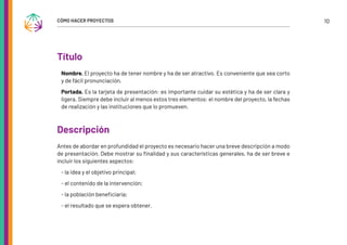 10
CÓMO HACER PROYECTOS
Título
Nombre. El proyecto ha de tener nombre y ha de ser atractivo. Es conveniente que sea corto
y de fácil pronunciación.
Portada. Es la tarjeta de presentación: es importante cuidar su estética y ha de ser clara y
ligera. Siempre debe incluir al menos estos tres elementos: el nombre del proyecto, la fechas
de realización y las instituciones que lo promueven.
Descripción
Antes de abordar en profundidad el proyecto es necesario hacer una breve descripción a modo
de presentación. Debe mostrar su finalidad y sus características generales, ha de ser breve e
incluir los siguientes aspectos:
- la idea y el objetivo principal;
- el contenido de la intervención;
- la población beneficiaria;
- el resultado que se espera obtener.
 