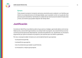 11
CÓMO HACER PROYECTOS
Ejemplo:
“Este proyecto propone incorporar personas voluntarias para colaborar con familias que
tienen a su cargo personas con discapacidades, que no pueden contar con ayuda de otras
personas para atenderlas, facilitando el cuidado de las mismas durante determinados días
y horas, de manera que puedan disponer de tiempo libre”.
Justificación
Consiste en identificar el problema sobre el que vamos a trabajar, aportando datos como la rea-
lidad social y cultural del lugar donde se va a desarrollar el proyecto, las características socioe-
conómicas de las personas destinatarias, estudios de población, etc. Igualmente, es necesario
argumentar por qué es necesario el proyecto y las razones que nos llevan a plantearlo.
Por eso, el proyecto debe iniciarse con una fundamentación que exprese:
- la situación de partida.
- los beneficios que aporta.
- las circunstancias que avalan su pertinencia.
- la innovación o mejora que propone.
 