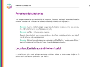 15
CÓMO HACER PROYECTOS
Personas destinatarias
Son las personas a las que va dirigido el proyecto. Podemos distinguir entre destinatarias
directas e indirectas. Directas: las beneficiadas directamente por el proyecto.
Ejemplo: mujeres maltratadas por sus parejas. Indirectas: personas en las que repercu-
ten indirectamente los beneficios del proyecto.
Ejemplo: los hijos e hijas de estas mujeres.
Cuando el destinatario sea un grupo, se deben identificar todas las variables que lo defi-
nen de la forma más precisa posible.
Ejemplo: Adultos / con edades comprendidas entre 35 y 50 años / residentes en Bilbao /
que no finalizaron el bachillerato / y que tienen trabajos ocasionales.
Localización física y ámbito territorial
La localización física hace referencia al lugar concreto donde se desarrolla el proyecto. El
ámbito territorial al área geográfica que abarca.
 