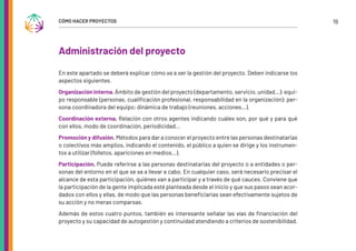 19
CÓMO HACER PROYECTOS
Administración del proyecto
En este apartado se deberá explicar cómo va a ser la gestión del proyecto. Deben indicarse los
aspectos siguientes.
Organización interna. Ámbito de gestión del proyecto (departamento, servicio, unidad…); equi-
po responsable (personas, cualificación profesional, responsabilidad en la organización); per-
sona coordinadora del equipo; dinámica de trabajo (reuniones, acciones…).
Coordinación externa. Relación con otros agentes indicando cuáles son, por qué y para qué
con ellos, modo de coordinación, periodicidad...
Promoción y difusión. Métodos para dar a conocer el proyecto entre las personas destinatarias
o colectivos más amplios, indicando el contenido, el público a quien se dirige y los instrumen-
tos a utilizar (folletos, apariciones en medios…).
Participación. Puede referirse a las personas destinatarias del proyecto o a entidades o per-
sonas del entorno en el que se va a llevar a cabo. En cualquier caso, será necesario precisar el
alcance de esta participación, quiénes van a participar y a través de qué cauces. Conviene que
la participación de la gente implicada esté planteada desde el inicio y que sus pasos sean acor-
dados con ellos y ellas, de modo que las personas beneficiarias sean efectivamente sujetos de
su acción y no meras comparsas.
Además de estos cuatro puntos, también es interesante señalar las vías de financiación del
proyecto y su capacidad de autogestión y continuidad atendiendo a criterios de sostenibilidad.
 