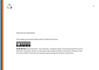 2
Elaborado por BizkaiaGara
Este trabajo se encuentra bajo licencia Creative Commons:
CC BY NC SA (Reconocimiento – No comercial – Compartir igual): Esta licencia permite a otros
distribuir, remezclar, retocar, y crear a partir de tu obra de modo no comercial, siempre y cuan-
do te den crédito y licencien sus nuevas creaciones bajo las mismas condiciones.
 