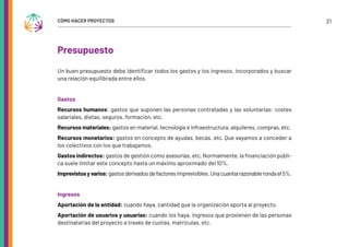 21
CÓMO HACER PROYECTOS
Presupuesto
Un buen presupuesto debe identificar todos los gastos y los ingresos, incorporados y buscar
una relación equilibrada entre ellos.
Gastos
Recursos humanos: gastos que suponen las personas contratadas y las voluntarias: costes
salariales, dietas, seguros, formación, etc.
Recursos materiales: gastos en material, tecnología e infraestructura, alquileres, compras, etc.
Recursos monetarios: gastos en concepto de ayudas, becas, etc. Que vayamos a conceder a
los colectivos con los que trabajamos.
Gastos indirectos: gastos de gestión como asesorías, etc. Normalmente, la financiación públi-
ca suele limitar este concepto hasta un máximo aproximado del 10%.
Imprevistosyvarios:gastosderivadosdefactoresimprevisibles.Unacuantíarazonablerondael5%.
Ingresos
Aportación de la entidad: cuando haya, cantidad que la organización aporta al proyecto.
Aportación de usuarios y usuarias: cuando los haya, ingresos que provienen de las personas
destinatarias del proyecto a través de cuotas, matriculas, etc.
 