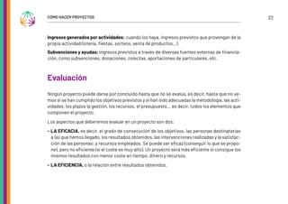 22
CÓMO HACER PROYECTOS
Ingresos generados por actividades: cuando los haya, ingresos previstos que provengan de la
propia actividad (lotería, fiestas, sorteos, venta de productos…)
Subvenciones y ayudas; ingresos previstos a través de diversas fuentes externas de financia-
ción, como subvenciones, donaciones, colectas, aportaciones de particulares, etc.
Evaluación
Ningún proyecto puede darse por concluido hasta que no se evalúa, es decir, hasta que no ve-
mos si se han cumplido los objetivos previstos y si han sido adecuadas la metodología, las acti-
vidades, los plazos la gestión, los recursos, el presupuesto… es decir, todos los elementos que
componen el proyecto.
Los aspectos que deberemos evaluar en un proyecto son dos:
- LA EFICACIA, es decir, el grado de consecución de los objetivos, las personas destinatarias
a las que hemos llegado, los resultados obtenidos, las intervenciones realizadas y la satisfac-
ción de las personas; y recursos empleados. Se puede ser eficaz (conseguir lo que se propo-
ne), pero no eficiente (si el coste es muy alto). Un proyecto será más eficiente si consigue los
mismos resultados con menor coste en tiempo, dinero y recursos.
- LA EFICIENCIA, o la relación entre resultados obtenidos.
 