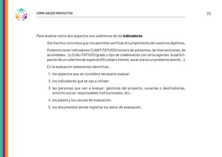 23
CÓMO HACER PROYECTOS
Para analizar estos dos aspectos nos valdremos de los indicadores.
Son hechos concretos que nos permiten verificar el cumplimiento de nuestros objetivos.
Podemos tener indicadores CUANTITATIVOS (número de asistentes, de intervenciones, de
actividades…) y CUALITATIVOS (grado y tipo de colaboración con otros agentes, la partici-
pacióndeuncolectivodeespecialdificultadointerés,sacaralaluzunproblemalatente…).
En la evaluación deberemos identificar...
1. los aspectos que se considera necesario evaluar;
2. los indicadores que se van a utilizar;
3. las personas que van a evaluar: gestoras del proyecto, usuarias o destinatarias,
entorno social, responsables institucionales, etc.;
4. los plazos y los cauces de evaluación;
5. los documentos donde registrar los datos de evaluación.
 