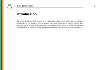 4
CÓMO HACER PROYECTOS
Introducción
El proyecto es, al mismo tiempo, carta de presentación, guía para la acción y argumento para
la financiación. Es, por tanto, un instrumento clave en el desarrollo de nuestra entidad. Este
manual pretende mostrarnos las herramientas y las pautas que hemos de utilizar para elaborar
correctamente un proyecto eficaz, desde su planteamiento inicial hasta su redacción final.
 
