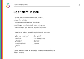 6
CÓMO HACER PROYECTOS
Lo primero: la idea
El primer paso es tener una buena idea, es decir…
…clara, bien definida;
…innovadora, diferente a otras propuestas;
…realista, que esté al alcance de nuestros recursos;
…transformadora, que provoque algún tipo de cambio.
Y para centrar nuestra idea respondamos a estas preguntas:
¿Qué queremos hacer?
¿Por qué?
¿Para qué?
¿Dirigido a quién?
¿Cómo?
¿Con quién?
¿Con qué recursos?
¿Cuándo?
¿Dónde?
Cuando tengamos claras las respuestas podremos empezar a redactar
nuestro proyecto.
 