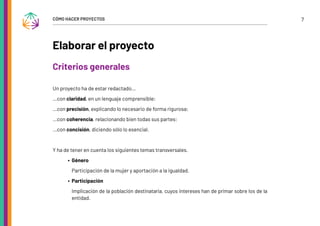 7
CÓMO HACER PROYECTOS
Elaborar el proyecto
Criterios generales
Un proyecto ha de estar redactado…
…con claridad, en un lenguaje comprensible;
…con precisión, explicando lo necesario de forma rigurosa;
…con coherencia, relacionando bien todas sus partes;
…con concisión, diciendo sólo lo esencial.
Y ha de tener en cuenta los siguientes temas transversales.
∙ Género
Participación de la mujer y aportación a la igualdad.
∙ Participación
Implicación de la población destinataria, cuyos intereses han de primar sobre los de la
entidad.
 