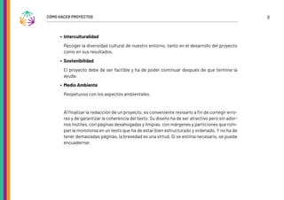 8
CÓMO HACER PROYECTOS
∙ Interculturalidad
Recoger la diversidad cultural de nuestro entorno, tanto en el desarrollo del proyecto
como en sus resultados.
∙ Sostenibilidad
El proyecto debe de ser factible y ha de poder continuar después de que termine la
ayuda.
∙ Medio Ambiente
Respetuoso con los aspectos ambientales.
Al finalizar la redacción de un proyecto, es conveniente revisarlo a fin de corregir erro-
res y de garantizar la coherencia del texto. Su diseño ha de ser atractivo pero sin ador-
nos inútiles, con páginas desahogadas y limpias, con márgenes y particiones que rom-
pan la monotonía en un texto que ha de estar bien estructurado y ordenado. Y no ha de
tener demasiadas páginas, la brevedad es una virtud. Si se estima necesario, se puede
encuadernar.
 
