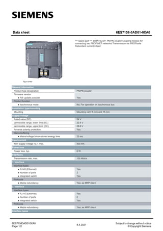 Data sheet 6ES7158-3AD01-0XA0
*** Spare part *** SIMATIC DP, PN/PN coupler Coupling module for
connecting two PROFINET networks Transmission via PROFIsafe
Redundant current infeed
General information
Product type designation PN/PN coupler
Firmware version
● FW update possible Yes
Product function
● Isochronous mode No; For operation on isochronous bus
Installation type/mounting
Mounting Mounting rail 7.5 mm and 15 mm
Supply voltage
Rated value (DC) 24 V
permissible range, lower limit (DC) 20.4 V
permissible range, upper limit (DC) 28.8 V
Reverse polarity protection Yes
Mains buffering
● Mains/voltage failure stored energy time 20 ms
Input current
from supply voltage 1L+, max. 400 mA
Power loss
Power loss, typ. 6 W
Interfaces
Transmission rate, max. 100 Mbit/s
1. Interface
Interface types
● RJ 45 (Ethernet) Yes
● Number of ports 2
● integrated switch Yes
Protocols
● Media redundancy Yes; as MRP client
2. Interface
Interface types
● RJ 45 (Ethernet) Yes
● Number of ports 2
● integrated switch Yes
Protocols
● Media redundancy Yes; as MRP client
Interface types
Subject to change without notice
© Copyright Siemens
8.4.2021
6ES71583AD010XA0
Page 1/2
 