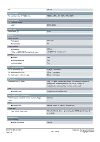 I²t 0.8 A²·s
Output current
for backplane bus (5 V DC), max. 1 600 mA; Max. 5 V DC for SM and CM
Encoder supply
24 V encoder supply
● 24 V 20.4 to 28.8V
Power loss
Power loss, typ. 14 W
Memory
Work memory
● integrated 100 kbyte
● expandable No
Load memory
● integrated 4 Mbyte
● Plug-in (SIMATIC Memory Card), max. with SIMATIC memory card
Backup
● present Yes
● maintenance-free Yes
● without battery Yes
CPU processing times
for bit operations, typ. 0.08 µs; / instruction
for word operations, typ. 1.7 µs; / instruction
for floating point arithmetic, typ. 2.3 µs; / instruction
CPU-blocks
Number of blocks (total) DBs, FCs, FBs, counters and timers. The maximum number of
addressable blocks ranges from 1 to 65535. There is no
restriction, the entire working memory can be used
OB
● Number, max. Limited only by RAM for code
Data areas and their retentivity
Retentive data area (incl. timers, counters, flags),
max.
10 kbyte
Flag
● Number, max. 8 kbyte; Size of bit memory address area
Local data
● per priority class, max. 16 kbyte; Priority class 1 (program cycle): 16 KB, priority class 2
to 26: 6 KB
Address area
Process image
● Inputs, adjustable 1 kbyte
6ES7214-1BG40-0XB0 Subject to change without notice
Page 2/9 04/17/2019 © Copyright Siemens
 