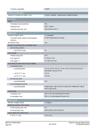 ● Outputs, adjustable 1 kbyte
Hardware configuration
Number of modules per system, max. 3 comm. modules, 1 signal board, 8 signal modules
Time of day
Clock
● Hardware clock (real-time) Yes
● Backup time 480 h; Typical
● Deviation per day, max. ±60 s/month at 25 °C
Digital inputs
Number of digital inputs 14; Integrated
● of which inputs usable for technological
functions
6; HSC (High Speed Counting)
Source/sink input Yes
Number of simultaneously controllable inputs
all mounting positions
— up to 40 °C, max. 14
Input voltage
● Rated value (DC) 24 V
● for signal "0" 5 V DC at 1 mA
● for signal "1" 15 V DC at 2.5 mA
Input delay (for rated value of input voltage)
for standard inputs
— parameterizable 0.2 ms, 0.4 ms, 0.8 ms, 1.6 ms, 3.2 ms, 6.4 ms and 12.8 ms,
selectable in groups of four
— at "0" to "1", min. 0.2 ms
— at "0" to "1", max. 12.8 ms
for interrupt inputs
— parameterizable Yes
for technological functions
— parameterizable Single phase: 3 @ 100 kHz & 3 @ 30 kHz, differential: 3 @ 80
kHz & 3 @ 30 kHz
Cable length
● shielded, max. 500 m; 50 m for technological functions
● unshielded, max. 300 m; For technological functions: No
Digital outputs
Number of digital outputs 10; Relays
Switching capacity of the outputs
● with resistive load, max. 2 A
● on lamp load, max. 30 W with DC, 200 W with AC
Output delay with resistive load
● "0" to "1", max. 10 ms; max.
6ES7214-1BG40-0XB0 Subject to change without notice
Page 3/9 04/17/2019 © Copyright Siemens
 