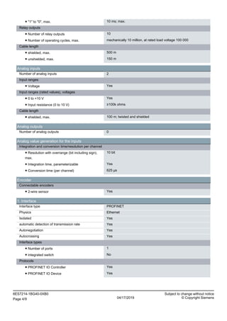 ● "1" to "0", max. 10 ms; max.
Relay outputs
● Number of relay outputs 10
● Number of operating cycles, max. mechanically 10 million, at rated load voltage 100 000
Cable length
● shielded, max. 500 m
● unshielded, max. 150 m
Analog inputs
Number of analog inputs 2
Input ranges
● Voltage Yes
Input ranges (rated values), voltages
● 0 to +10 V Yes
● Input resistance (0 to 10 V) ≥100k ohms
Cable length
● shielded, max. 100 m; twisted and shielded
Analog outputs
Number of analog outputs 0
Analog value generation for the inputs
Integration and conversion time/resolution per channel
● Resolution with overrange (bit including sign),
max.
10 bit
● Integration time, parameterizable Yes
● Conversion time (per channel) 625 µs
Encoder
Connectable encoders
● 2-wire sensor Yes
1. Interface
Interface type PROFINET
Physics Ethernet
Isolated Yes
automatic detection of transmission rate Yes
Autonegotiation Yes
Autocrossing Yes
Interface types
● Number of ports 1
● integrated switch No
Protocols
● PROFINET IO Controller Yes
● PROFINET IO Device Yes
6ES7214-1BG40-0XB0 Subject to change without notice
Page 4/9 04/17/2019 © Copyright Siemens
 
