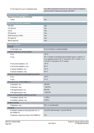● Limit class B, for use in residential areas Yes; When appropriate measures are used to ensure compliance
with the limits for Class B according to EN 55011
Degree and class of protection
Degree of protection acc. to EN 60529
● IP20 Yes
Standards, approvals, certificates
CE mark Yes
UL approval Yes
cULus Yes
FM approval Yes
RCM (formerly C-TICK) Yes
KC approval Yes
Marine approval Yes
Ambient conditions
Free fall
● Fall height, max. 0.3 m; five times, in product package
Ambient temperature during operation
● min. -20 °C
● max. 60 °C; Number of simultaneously activated inputs or outputs 7 or
5 (no adjacent points) at 60 °C horizontal or 50 °C vertical, 14 or
10 at 55 °C horizontal or 45 °C vertical
● horizontal installation, min. -20 °C
● horizontal installation, max. 60 °C
● vertical installation, min. -20 °C
● vertical installation, max. 50 °C
Ambient temperature during storage/transportation
● min. -40 °C
● max. 70 °C
Air pressure acc. to IEC 60068-2-13
● Operation, min. 795 hPa
● Operation, max. 1 080 hPa
● Storage/transport, min. 660 hPa
● Storage/transport, max. 1 080 hPa
Altitude during operation relating to sea level
● Installation altitude, min. -1 000 m
● Installation altitude, max. 2 000 m
Relative humidity
● Operation, max. 95 %; no condensation
Vibrations
● Vibration resistance during operation acc. to
IEC 60068-2-6
2 g (m/s²) wall mounting, 1 g (m/s²) DIN rail
● Operation, tested according to IEC 60068-2-6 Yes
6ES7214-1BG40-0XB0 Subject to change without notice
Page 8/9 04/17/2019 © Copyright Siemens
 