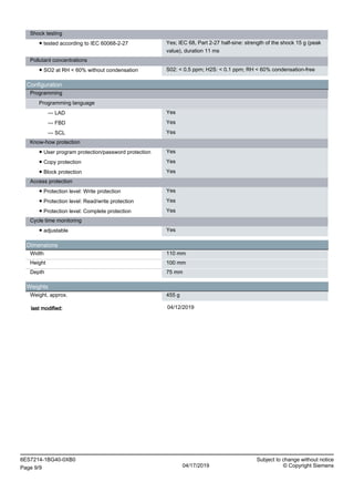 Shock testing
● tested according to IEC 60068-2-27 Yes; IEC 68, Part 2-27 half-sine: strength of the shock 15 g (peak
value), duration 11 ms
Pollutant concentrations
● SO2 at RH < 60% without condensation S02: < 0.5 ppm; H2S: < 0.1 ppm; RH < 60% condensation-free
Configuration
Programming
Programming language
— LAD Yes
— FBD Yes
— SCL Yes
Know-how protection
● User program protection/password protection Yes
● Copy protection Yes
● Block protection Yes
Access protection
● Protection level: Write protection Yes
● Protection level: Read/write protection Yes
● Protection level: Complete protection Yes
Cycle time monitoring
● adjustable Yes
Dimensions
Width 110 mm
Height 100 mm
Depth 75 mm
Weights
Weight, approx. 455 g
last modified: 04/12/2019
6ES7214-1BG40-0XB0 Subject to change without notice
Page 9/9 04/17/2019 © Copyright Siemens
 