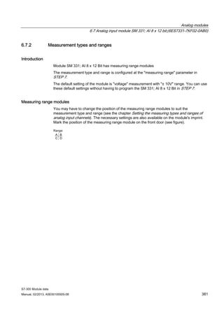 Analog modules
6.7 Analog input module SM 331; AI 8 x 12 bit;(6ES7331-7KF02-0AB0)
S7-300 Module data
Manual, 02/2013, A5E00105505-08 381
6.7.2 Measurement types and ranges
Introduction
Module SM 331; AI 8 x 12 Bit has measuring range modules
The measurement type and range is configured at the "measuring range" parameter in
STEP 7.
The default setting of the module is "voltage" measurement with "± 10V" range. You can use
these default settings without having to program the SM 331; AI 8 x 12 Bit in STEP 7.
Measuring range modules
You may have to change the position of the measuring range modules to suit the
measurement type and range (see the chapter Setting the measuring types and ranges of
analog input channels). The necessary settings are also available on the module's imprint.
Mark the position of the measuring range module on the front door (see figure).
 