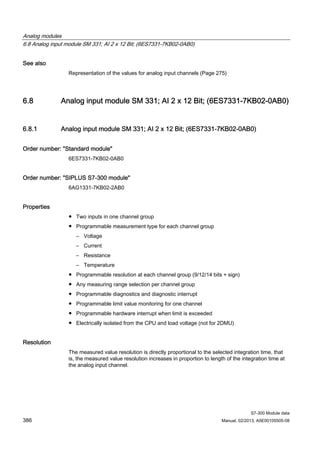 Analog modules
6.8 Analog input module SM 331; AI 2 x 12 Bit; (6ES7331-7KB02-0AB0)
S7-300 Module data
386 Manual, 02/2013, A5E00105505-08
See also
Representation of the values for analog input channels (Page 275)
6.8 Analog input module SM 331; AI 2 x 12 Bit; (6ES7331-7KB02-0AB0)
6.8.1 Analog input module SM 331; AI 2 x 12 Bit; (6ES7331-7KB02-0AB0)
Order number: "Standard module"
6ES7331-7KB02-0AB0
Order number: "SIPLUS S7-300 module"
6AG1331-7KB02-2AB0
Properties
● Two inputs in one channel group
● Programmable measurement type for each channel group
– Voltage
– Current
– Resistance
– Temperature
● Programmable resolution at each channel group (9/12/14 bits + sign)
● Any measuring range selection per channel group
● Programmable diagnostics and diagnostic interrupt
● Programmable limit value monitoring for one channel
● Programmable hardware interrupt when limit is exceeded
● Electrically isolated from the CPU and load voltage (not for 2DMU)
Resolution
The measured value resolution is directly proportional to the selected integration time, that
is, the measured value resolution increases in proportion to length of the integration time at
the analog input channel.
 