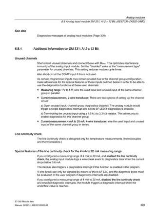 Analog modules
6.8 Analog input module SM 331; AI 2 x 12 Bit; (6ES7331-7KB02-0AB0)
S7-300 Module data
Manual, 02/2013, A5E00105505-08 399
See also
Diagnostics messages of analog input modules (Page 309)
6.8.4 Additional information on SM 331; AI 2 x 12 Bit
Unused channels
Short-circuit unused channels and connect these with MANA. This optimizes interference
immunity of the analog input module. Set the "disabled" value at the "measurement type"
parameter for unused channels. This setting reduces module cycle times.
Also short-circuit the COMP input if this is not used.
As certain programmed inputs may remain unused due to the channel group configuration,
make allowances for the special features of these inputs outlined below in order to be able to
use the diagnostics functions at these used channels:
● Measuring range 1 V to 5 V: wire the used input and unused input of the same channel
group in parallel.
● Current measurement, 2-wire transducer: There are two options of setting up the channel
circuit:
a) Open unused input; channel group diagnostics disabled. The analog module would
trigger a single diagnostics interrupt and set its SF LED if diagnostics is enabled.
b) Terminating the unused input using a 1.5 kΩ to 3.3 kΩ resistor. This allows you to
enable diagnostics for this channel group.
● Current measurement 4 mA to 20 mA, 4-wire transducer: wire the used input and unused
input of the same channel group in series.
Line continuity check
The line continuity check is designed only for temperature measurements (thermocouples
and thermoresistors.)
Special features of the line continuity check for the 4 mA to 20 mA measuring range
If you configured a measuring range of 4 mA to 20 mA, and enabled the line continuity
check, the analog input module logs a wire-break event to diagnostics data when the current
drops below 3.6 mA.
The module also triggers a diagnostics interrupt if this function is enabled in the program.
A wire break can only be signaled by means of the lit SF LED and the diagnostic bytes must
be evaluated in the user program if diagnostics interrupts are disabled.
If you configured a measuring range of 4 mA to 20 mA, disabled the line continuity check
and enabled diagnostic interrupts, the module triggers a diagnostic interrupt when the
underflow value is reached.
 