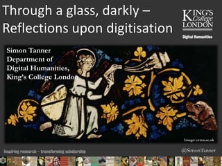@SimonTanner
Through a glass, darkly –
Reflections upon digitisation
Simon Tanner
Department of
Digital Humanities,
King’s College London
Image: cvma.ac.uk
06/02/2015 12:18 ENC Public Talk 19 February 2013 1
 