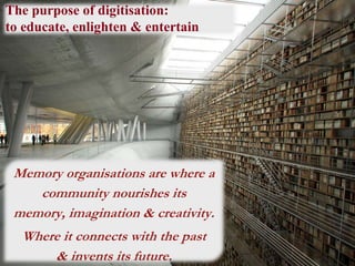 The purpose of digitisation:
to educate, enlighten & entertain
Memory organisations are where a
community nourishes its
memory, imagination & creativity.
Where it connects with the past
& invents its future.
 
