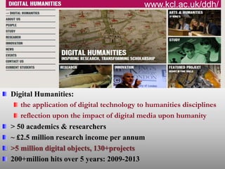 Digital Humanities:
the application of digital technology to humanities disciplines
reflection upon the impact of digital media upon humanity
> 50 academics & researchers
~ £2.5 million research income per annum
>5 million digital objects, 130+projects
200+million hits over 5 years: 2009-2013
www.kcl.ac.uk/ddh/
 