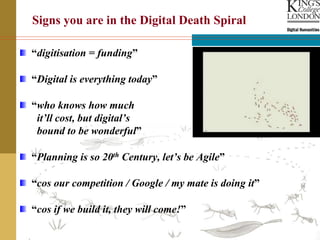 “digitisation = funding”
“Digital is everything today”
“who knows how much
it’ll cost, but digital’s
bound to be wonderful”
“Planning is so 20th Century, let’s be Agile”
“cos our competition / Google / my mate is doing it”
“cos if we build it, they will come!”
Signs you are in the Digital Death Spiral
 