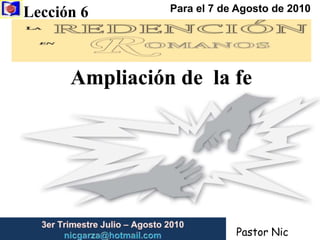 Lección 6  Para el 7 de Agosto de 2010 Ampliación de  la fe 3er Trimestre Julio – Agosto2010                         nicgarza@hotmail.com Pastor Nic Garza 