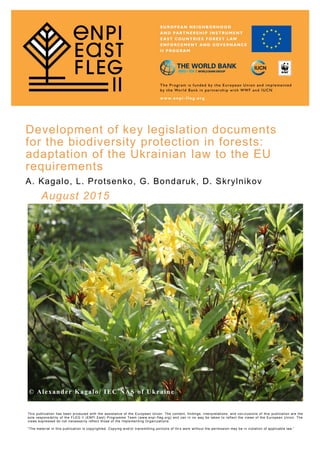 Development of key legislation documents
for the biodiversity protection in forests:
adaptation of the Ukrainian law to the EU
requirements
A. Kagalo, L. Protsenko, G. Bondaruk, D. Skrylnikov
August 2015
© Alexander Kagalo/ IEC NAS of Ukraine
This publication has been produced with the assistance of the European Union. The content, findings, interpretations, and con clusions of this publication are the
sole responsibility of the FLEG II (ENPI East) Programme Team (www.enpi -fleg.org) and can in no way be taken to reflect the views of the European Union. The
views expressed do not necessarily reflect those of the Implementing Organizations.
“The material in this publication is copyrighted. Copying and/or transmitting portions of thi s work without the permission may be in violation of applicable law.”
 