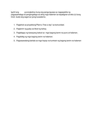 Iguhit ang punongkahoy kung ang pangungusap ay nagpapakita ng
pagpapahalaga at pangangalaga sa ating mga halaman sa kapaligiran at ekis (x) kung
hindi. Isulat ang sagot sa iyong kuwaderno.
1. Paglahok sa proyektong”Plant a Tree a day” sa komunidad.
2. Pagtanim ng gulay sa likod ng bahay.
3. Paglalagay ng kawayang bakod sa mga bagong tanim na puno at halaman.
4. Pagdidilig ng mga bagong tanim na halaman.
5. Pagsasawalang-bahala sa mga hayop na kumkain ng bagong tanim na halaman
 