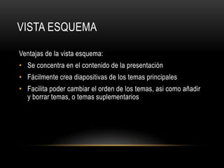 VISTA ESQUEMA
Ventajas de la vista esquema:
• Se concentra en el contenido de la presentación
• Fácilmente crea diapositivas de los temas principales
• Facilita poder cambiar el orden de los temas, asi como añadir
y borrar temas, o temas suplementarios
 