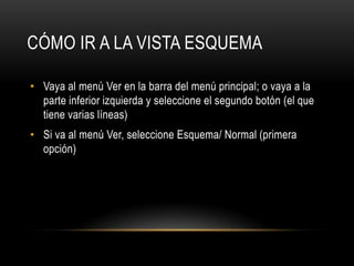 CÓMO IR A LA VISTA ESQUEMA
• Vaya al menú Ver en la barra del menú principal; o vaya a la
parte inferior izquierda y seleccione el segundo botón (el que
tiene varias líneas)
• Si va al menú Ver, seleccione Esquema/ Normal (primera
opción)
 