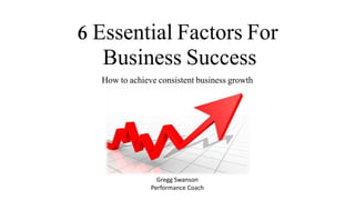 6 Essential Factors For
Business Success
How to achieve consistent business growth
Gregg Swanson
Performance Coach
 