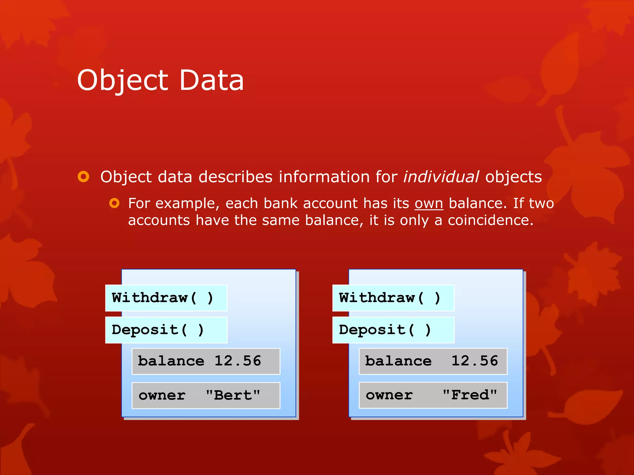 Object Data
 Object data describes information for individual objects
 For example, each bank account has its own balance. If two
accounts have the same balance, it is only a coincidence.
Withdraw( )
Deposit( )
balance 12.56
owner "Bert"
Withdraw( )
Deposit( )
balance 12.56
owner "Fred"
 