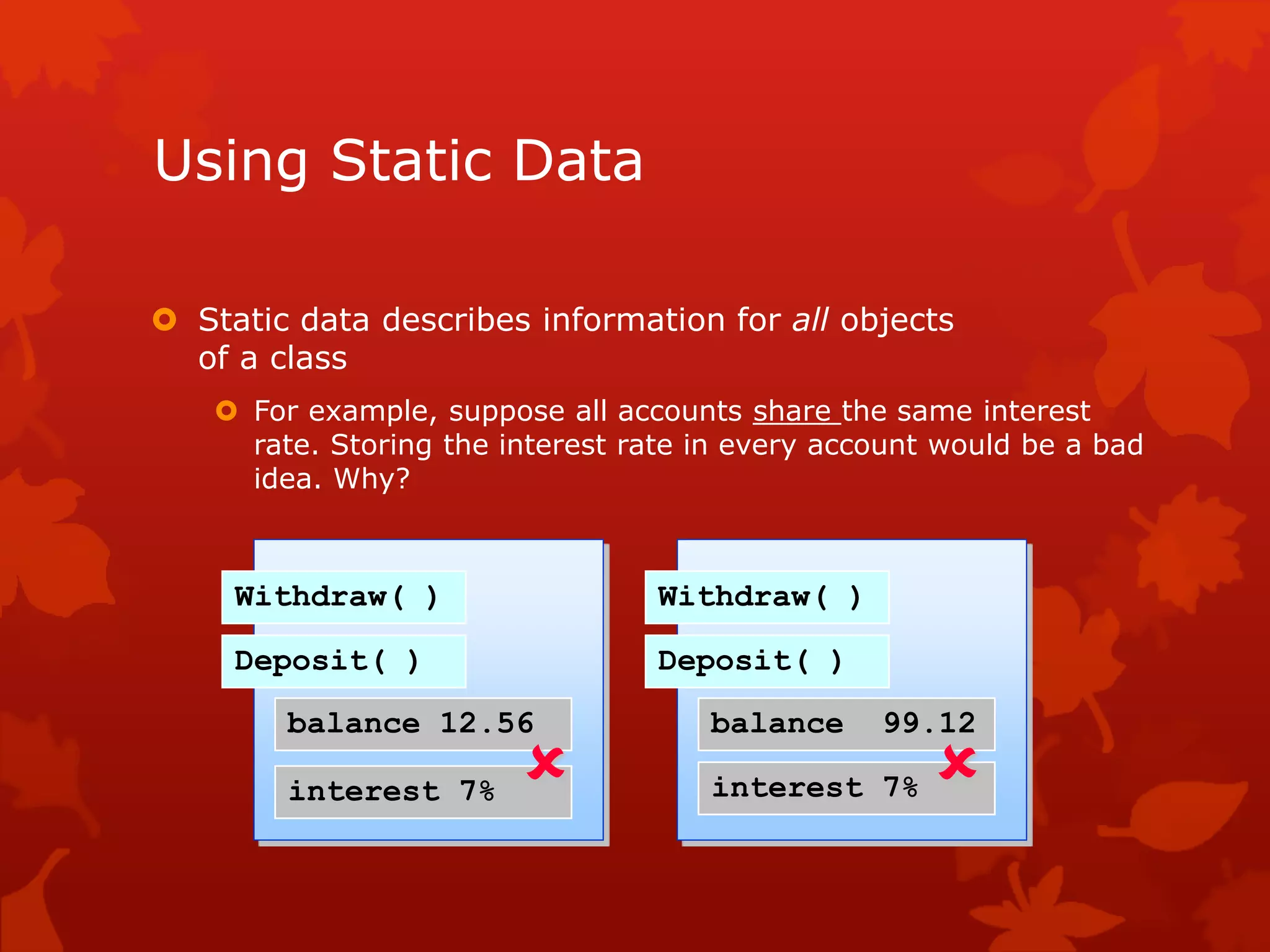 Using Static Data
 Static data describes information for all objects
of a class
 For example, suppose all accounts share the same interest
rate. Storing the interest rate in every account would be a bad
idea. Why?
Withdraw( )
Deposit( )
balance 12.56
interest 7%
Withdraw( )
Deposit( )
balance 99.12
interest 7% 
 